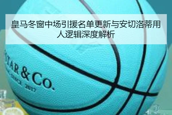 皇马冬窗中场引援名单更新与安切洛蒂用人逻辑深度解析